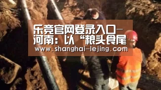 乐竞官网登录入口-河南:以“粮头食尾”推